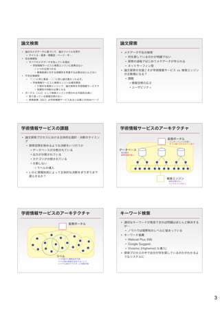 論文検索                                   論文探索
 論文のメタデータに基づいて，論文ファイルを探す               メタデータ不在の検索
   タイトル・著者・掲載誌・ページ・年…
                                           何を探しているのかが明確でない
 完全情報型
   すべてのメタデータを知っている場合                      探索の過程ではじめてメタデータが作られる
      学術情報サービスと検索エンジンに差異はない               ネットサーフィン型
         いつかは見つかる
                                        論文探索の支援こそが学術情報サービス vs. 検索エンジン
         検索結果に対する信頼性を考慮する必要はほとんどない
                                         の主戦場になる？
 不完全情報型
   「○○と同じ著者・○○と同じ論文集だったはず」                課題
      学術情報サービスと検索エンジンは補完関係                   情報空間の広さ
         穴埋めを検索エンジンで，論文検索を学術情報サービスで
                                              ユーザビリティ
         信頼性の判断が必要となる
 ポータル（入口）として検索エンジンが使われる可能性は高い
   取り扱っている情報空間が広い
   検索結果（出口）は学術情報サービスあるいは個人のWebページ




学術情報サービスの課題                            学術情報サービスのアーキテクチャ

 論文探索プロセスにおける主体的な選択・決断のタイミン
                                                                      仮想ポータル
  グ                                                                    インターフェイスの統一
                                                                       すぐに振り分けられてしまう
   探索空間を狭めるような決断をいつ行うか
     データベースが分割されている                   データベース
                                        目的指向
     出力が分割されている                        探索空間が狭い

     カテゴリが分割されている
     分割しない
       ラベルの導入
   いかに情報技術によって主体的な決断をぎりぎりまで
    遅らせるか？
                                                                      検索エンジン
                                                                       探索空間が広い
                                                                       コンテキストがない




学術情報サービスのアーキテクチャ                       キーワード検索

                                        適切なキーワードが発見できれば問題はほとんど解決する
                       仮想ポータル
                                         が…
                                           ノウハウは暗黙知のレベルに留まっている
                                        キーワード推薦
                                           Webcat Plus (NII)
                                           Google Suggest
                                           Vivisimo (Highwireにも導入)
                                        探索プロセスの中で自分が何を探しているのかがわかるよ
                 ラベル                     うなシステムに
                  1つの論文に複数設定可能
                  ラベル間の関連を記述することで
                  いつでも別のクラスターに移動可能




                                                                                       3
 