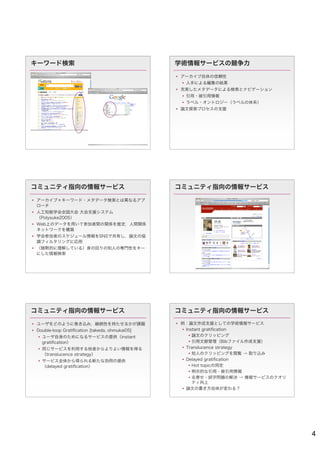 キーワード検索                                          学術情報サービスの競争力

                                                  アーカイブ自体の信頼性
                                                   人手による編集の結果
                                                  充実したメタデータによる検索とナビゲーション
                                                   引用・被引用情報
                                                   ラベル・オントロジー（ラベルの体系）
                                                  論文探索プロセスの支援




コミュニティ指向の情報サービス                                  コミュニティ指向の情報サービス

 アーカイブ＋キーワード・メタデータ検索とは異なるアプ
  ローチ
 人工知能学会全国大会 大会支援システム
  （Polysuke2005）
 Web上のデータを用いて参加者間の関係を推定，人間関係
  ネットワークを構築
 学会参加者のスケジュール情報をSNSで共有し，論文の協
  調フィルタリングに応用
 （暗黙的に理解している）身の回りの知人の専門性をキー
  にした情報検索




コミュニティ指向の情報サービス                                  コミュニティ指向の情報サービス

 ユーザをどのように巻き込み，継続性を持たせるかが課題                      例：論文作成支援としての学術情報サービス
 Double-loop Gratiﬁcation [takeda, ohmukai05]      Instant gratiﬁcation
   ユーザ自身のためになるサービスの提供（instant                         論文のクリッピング
    gratiﬁcation）                                      引用文献管理（Bibファイル作成支援）
   同じサービスを利用する他者からよりよい情報を得る                        Translucence strategy
    （translucence strategy）                            知人のクリッピングを閲覧 → 取り込み
   サービス全体から得られる新たな効用の提供                            Delayed gratiﬁcation
    （delayed gratiﬁcation）                             Hot topicの同定
                                                       明示的な引用・被引用情報
                                                       名寄せ・誤字問題の解決 → 情報サービスのクオリ
                                                        ティ向上
                                                    論文の書き方自体が変わる？




                                                                                   4
 