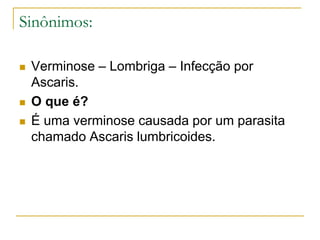 Sinônimos:
 Verminose – Lombriga – Infecção por
Ascaris.
 O que é?
 É uma verminose causada por um parasita
chamado Ascaris lumbricoides.
 