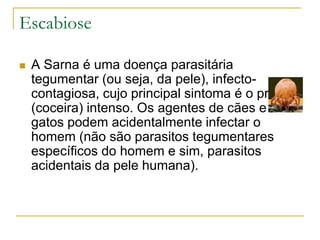 Escabiose
 A Sarna é uma doença parasitária
tegumentar (ou seja, da pele), infecto-
contagiosa, cujo principal sintoma é o prurido
(coceira) intenso. Os agentes de cães e
gatos podem acidentalmente infectar o
homem (não são parasitos tegumentares
específicos do homem e sim, parasitos
acidentais da pele humana).
 
