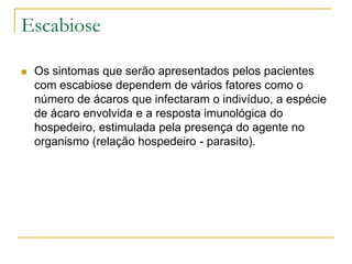 Escabiose
 Os sintomas que serão apresentados pelos pacientes
com escabiose dependem de vários fatores como o
número de ácaros que infectaram o indivíduo, a espécie
de ácaro envolvida e a resposta imunológica do
hospedeiro, estimulada pela presença do agente no
organismo (relação hospedeiro - parasito).
 