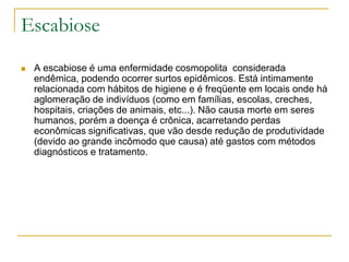 Escabiose
 A escabiose é uma enfermidade cosmopolita considerada
endêmica, podendo ocorrer surtos epidêmicos. Está intimamente
relacionada com hábitos de higiene e é freqüente em locais onde há
aglomeração de indivíduos (como em famílias, escolas, creches,
hospitais, criações de animais, etc...). Não causa morte em seres
humanos, porém a doença é crônica, acarretando perdas
econômicas significativas, que vão desde redução de produtividade
(devido ao grande incômodo que causa) até gastos com métodos
diagnósticos e tratamento.
 