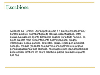 Escabiose
A doença no Homem: O principal sintoma é o prurido intenso (maior
durante a noite), acompanhado de crostas, escarificações, entre
outras. No caso do agente Sarcoptes scabiei, variedade hominis, as
áreas da pele mais freqüentemente acometidas são: pregas
interdigitais, dedos, punhos, cotovelos, axilas, região peri-umbilical,
nádegas, mamas (ao redor dos mamilos principalmente) e órgãos
genitais masculinos; nas crianças, nos idosos e nos imunossuprimidos
pode ocorrer também em couro cabeludo, palma das mãos e planta
dos pés
 