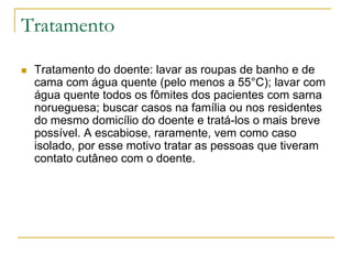 Tratamento
 Tratamento do doente: lavar as roupas de banho e de
cama com água quente (pelo menos a 55°C); lavar com
água quente todos os fômites dos pacientes com sarna
norueguesa; buscar casos na família ou nos residentes
do mesmo domicílio do doente e tratá-los o mais breve
possível. A escabiose, raramente, vem como caso
isolado, por esse motivo tratar as pessoas que tiveram
contato cutâneo com o doente.
 