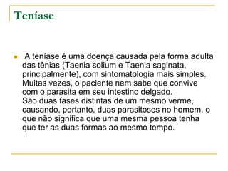 Teníase
 A teníase é uma doença causada pela forma adulta
das tênias (Taenia solium e Taenia saginata,
principalmente), com sintomatologia mais simples.
Muitas vezes, o paciente nem sabe que convive
com o parasita em seu intestino delgado.
São duas fases distintas de um mesmo verme,
causando, portanto, duas parasitoses no homem, o
que não significa que uma mesma pessoa tenha
que ter as duas formas ao mesmo tempo.
 