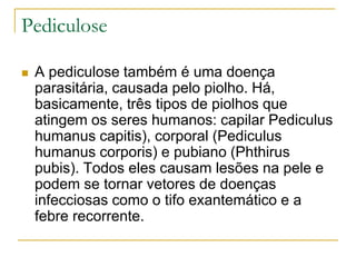 Pediculose
 A pediculose também é uma doença
parasitária, causada pelo piolho. Há,
basicamente, três tipos de piolhos que
atingem os seres humanos: capilar Pediculus
humanus capitis), corporal (Pediculus
humanus corporis) e pubiano (Phthirus
pubis). Todos eles causam lesões na pele e
podem se tornar vetores de doenças
infecciosas como o tifo exantemático e a
febre recorrente.
 