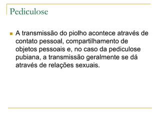Pediculose
 A transmissão do piolho acontece através de
contato pessoal, compartilhamento de
objetos pessoais e, no caso da pediculose
pubiana, a transmissão geralmente se dá
através de relações sexuais.
 
