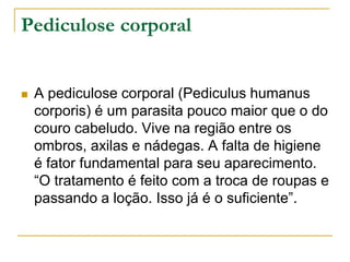 Pediculose corporal
 A pediculose corporal (Pediculus humanus
corporis) é um parasita pouco maior que o do
couro cabeludo. Vive na região entre os
ombros, axilas e nádegas. A falta de higiene
é fator fundamental para seu aparecimento.
“O tratamento é feito com a troca de roupas e
passando a loção. Isso já é o suficiente”.
 