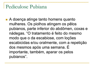 Pediculose Pubiana
 A doença atinge tanto homens quanto
mulheres. Os piolhos atingem os pêlos
pubianos, parte inferior do abdômen, coxas e
nádegas. “O tratamento é feito do mesmo
modo que o da escabiose, com loções
escabicidas e/ou oralmente, com a repetição
dos mesmos após uma semana. É
importante, também, aparar os pelos
pubianos”.
 