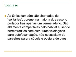Teníase
 As tênias também são chamadas de
“solitárias”, porque, na maioria dos caso, o
portador traz apenas um verme adulto. São
altamente competitivas pelo habitat e, sendo
hermafroditas com estruturas fisiológicas
para autofecundação, não necessitam de
parceiros para a cópula e postura de ovos.
 