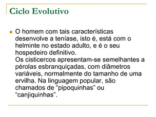 Ciclo Evolutivo
 O homem com tais características
desenvolve a teníase, isto é, está com o
helminte no estado adulto, e é o seu
hospedeiro definitivo.
Os cisticercos apresentam-se semelhantes a
pérolas esbranquiçadas, com diâmetros
variáveis, normalmente do tamanho de uma
ervilha. Na linguagem popular, são
chamados de “pipoquinhas” ou
“canjiquinhas”.
 