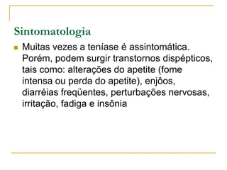 Sintomatologia
 Muitas vezes a teníase é assintomática.
Porém, podem surgir transtornos dispépticos,
tais como: alterações do apetite (fome
intensa ou perda do apetite), enjôos,
diarréias freqüentes, perturbações nervosas,
irritação, fadiga e insônia
 
