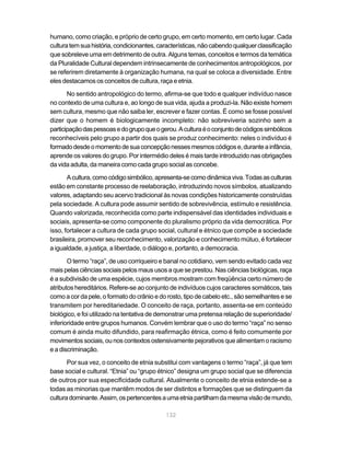 132
humano, como criação, e próprio de certo grupo, em certo momento, em certo lugar. Cada
culturatemsuahistória,condicionantes,características,nãocabendoqualquerclassificação
que sobreleve uma em detrimento de outra. Alguns temas, conceitos e termos da temática
da Pluralidade Cultural dependem intrinsecamente de conhecimentos antropológicos, por
se referirem diretamente à organização humana, na qual se coloca a diversidade. Entre
eles destacamos os conceitos de cultura, raça e etnia.
No sentido antropológico do termo, afirma-se que todo e qualquer indivíduo nasce
no contexto de uma cultura e, ao longo de sua vida, ajuda a produzi-la. Não existe homem
sem cultura, mesmo que não saiba ler, escrever e fazer contas. É como se fosse possível
dizer que o homem é biologicamente incompleto: não sobreviveria sozinho sem a
participaçãodaspessoasedogrupoqueogerou.Aculturaéoconjuntodecódigossimbólicos
reconhecíveis pelo grupo a partir dos quais se produz conhecimento: neles o indivíduo é
formadodesdeomomentodesuaconcepçãonessesmesmoscódigose,duranteainfância,
aprende os valores do grupo. Por intermédio deles é mais tarde introduzido nas obrigações
da vida adulta, da maneira como cada grupo social as concebe.
Acultura,comocódigosimbólico,apresenta-secomodinâmicaviva.Todasasculturas
estão em constante processo de reelaboração, introduzindo novos símbolos, atualizando
valores, adaptando seu acervo tradicional às novas condições historicamente construídas
pela sociedade. A cultura pode assumir sentido de sobrevivência, estímulo e resistência.
Quando valorizada, reconhecida como parte indispensável das identidades individuais e
sociais, apresenta-se como componente do pluralismo próprio da vida democrática. Por
isso, fortalecer a cultura de cada grupo social, cultural e étnico que compõe a sociedade
brasileira, promover seu reconhecimento, valorização e conhecimento mútuo, é fortalecer
a igualdade, a justiça, a liberdade, o diálogo e, portanto, a democracia.
O termo “raça”, de uso corriqueiro e banal no cotidiano, vem sendo evitado cada vez
mais pelas ciências sociais pelos maus usos a que se prestou. Nas ciências biológicas, raça
é a subdivisão de uma espécie, cujos membros mostram com freqüência certo número de
atributos hereditários. Refere-se ao conjunto de indivíduos cujos caracteres somáticos, tais
como a cor da pele, o formato do crânio e do rosto, tipo de cabelo etc., são semelhantes e se
transmitem por hereditariedade. O conceito de raça, portanto, assenta-se em conteúdo
biológico, e foi utilizado na tentativa de demonstrar uma pretensa relação de superioridade/
inferioridade entre grupos humanos. Convém lembrar que o uso do termo “raça” no senso
comum é ainda muito difundido, para reafirmação étnica, como é feito comumente por
movimentossociais,ounoscontextosostensivamentepejorativosquealimentamoracismo
e a discriminação.
Por sua vez, o conceito de etnia substitui com vantagens o termo “raça”, já que tem
base social e cultural. “Etnia” ou “grupo étnico” designa um grupo social que se diferencia
de outros por sua especificidade cultural. Atualmente o conceito de etnia estende-se a
todas as minorias que mantêm modos de ser distintos e formações que se distinguem da
culturadominante.Assim,ospertencentesaumaetniapartilhamdamesmavisãodemundo,
 
