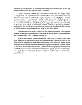 135
manifestação da insegurança, muitas vezes plantada em cada um de maneira arcaica, que
pode ser revertida apenas quando encarada e trabalhada.
É preciso esclarecer, também, que a discriminação ocorre como uma relação em que
há dois pólos. No pólo que discrimina, o medo apresenta-se como reação ao desconhecido,
visto como ameaçador. Quem tem a cor da pele diferente, ou fala de tradições — étnicas,
religiosas,culturais—desconhecidas,confrontaseuinterlocutorcomsuaprópriaignorância
de mundos diferentes do seu. É a figura do “estranho”, do “estrangeiro” que, por escapar
da apreensão comum, pode ser rotulado de “esquisito”. No pólo em que se encontra aquele
queédiscriminado,omedoapresenta-secomoameaçapermanentediantedadiscriminação
na sua forma extrema, que busca eliminar fisicamente o discriminado.
Esse medo alimenta-se de si mesmo, ou seja, quanto mais medo, mais se busca
distância do objeto do medo. Há estudos que demonstram que nos conflitos inter-étnicos,
quanto maior o medo, maior a violência das reações.
Uma forma de trabalhar e superar esse tipo de medo é com informação. Assim, trata-
se de, potencializando ao máximo a prática da transversalidade, oferecer informações, nas
diversas áreas, que permitam esse conhecimento mútuo, tanto dos alunos entre si, quanto
emrelaçãoaconcidadãos,brasileirosdediferentesorigenssocioculturais.Trata-setambém
de recuperar, de forma não depreciativa, conhecimentos dos grupos étnicos e sociais,
permitindo, ainda, que se evidencie o saber emergente, aquele que está em elaboração
como parte do processo social de conscientização e afirmação de identidades e
singularidades.
 