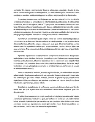 138
como elas têm história e permanência. O que se coloca para a escola é o desafio de criar
outras formas de relação social e interpessoal, por meio da interação o trabalho educativo
escolar e as questões sociais, posicionando-se crítica e responsavelmente diante delas.
Ocotidianooferecemuitasmanifestaçõesquepermitemotrabalhosobrepluralidade:
osfatosdacomunidadeoucomunidadesdoentornoescolar,questõestípicasdeadolescência
e juventude, as notícias de jornal, rádio e TV, programas e suplementos destinados a essa
faixa etária específica, as festas locais. Além disso, a prática de intercâmbio entre escolas
dediferentesregiõesdoBrasiledediferentesmunicípiosdeummesmoestado,eaconsulta
a órgãos comunitários e de imprensa, inclusive na própria comunidade, são instrumentos
pedagógicos privilegiados a serviço da formação de crianças e adolescentes.
Partilhar um cotidiano em que o simples “olhar-se” permite a constatação de que
todos—alunos,professoresedemaisauxiliaresdotrabalhoescolar—sãoprovenientesde
diferentes famílias, diferentes origens e possuem, cada qual, diferentes histórias, permite
desenvolver uma experiência de interação “entre diferentes”, na qual cada um aprende e
cada um ensina. Traz a consciência de que cada pessoa é única e, por essa singularidade,
insubstituível.
Aprender a posicionar-se de forma que compreenda a relatividade de opiniões,
preferências,gostos,escolhas,éaprenderorespeitoaooutro.Ensinarsuasprópriaspráticas,
histórias, gestos, tradições, é fazer-se respeitar ao dar-se a conhecer. Esse respeito não é
incompatível com o respeito às normas institucionais embora possa, às vezes, exigir
flexibilidade em sua aplicação (por exemplo, os feriados religiosos, os horários de serviço
do adolescente trabalhador).
Trata-se de oferecer ao aluno, e construir junto com ele, um ambiente de respeito,
pela aceitação; de interesse, pelo apoio à sua expressão; de valorização, pela incorporação
das contribuições que venha a trazer. Trata-se, também, de garantir espaço para situações
específicas vividas pelo aluno em seu cotidiano fora da escola, como a situação do aluno-
trabalhador, seja no campo, seja na cidade.
Esse tipo de atuação exige do professor a consciência de que estará aprendendo,
numa área em que a prática do acobertamento é muito mais freqüente que a do
desvelamento.
A prática do acobertamento é a mais usual, pois o “mito da democracia racial” conduz
à chamada “política de avestruz”, na qual, por se fazer de conta que um problema não
existe, tem-se a expectativa de que ele deixe, de fato, de existir. Mais ainda, muitas vezes
a idéia de aceitar que o preconceito existe gera tanto o medo de ser acusado de ser
preconceituoso, como o medo de ser vítima de preconceito.
 