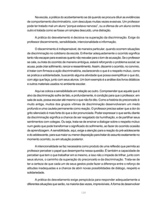 139
Na escola, a prática do acobertamento se dá quando se procura diluir as evidências
de comportamento discriminatório, com desculpas muitas vezes evasivas. Um professor
pode ter tratado mal um aluno “porque estava nervoso”, ou a ofensa de um aluno contra
outro é tratada como se fosse um simples descuido, uma distração.
A prática do desvelamento é decisiva na superação da discriminação. Exige do
professor discernimento, sensibilidade, intencionalidade e informação.
O discernimento é indispensável, de maneira particular, quando ocorrem situações
de discriminação no cotidiano da escola. Enfrentar adequadamente o ocorrido significa
tantonãoescaparparaevasivasquantonãoresvalarparaotomdeacusação.Seoprofessor
se cala, ou trata do ocorrido de maneira ambígua, estará reforçando o problema social; se
acusa,podecriarsofrimento,rancoreressentimento.Assim,discerniroocorrido,noconvívio,
é tratar com firmeza a ação discriminatória, esclarecendo o que é o respeito mútuo, como
se pratica a solidariedade, buscando alguma atividade que possa exemplificar o que diz,
com algo que faça, junto com seus alunos. Um bom exemplo é a análise dos livros didáticos
e outros materiais usados no ambiente escolar.
Aqui se coloca a sensibilidade em relação ao outro. Compreender que aquele que é
alvo da discriminação sofre de fato, e profundamente, é condição para que o professor, em
sala de aula, possa escutar até mesmo o que não foi dito. Como a história do preconceito é
muito antiga, muitos dos grupos vítimas de discriminação desenvolveram um medo
profundo e uma cautela permanente como reação. O professor precisa saber que a dor do
grito silenciado é mais forte do que a dor pronunciada. Poder expressar o que sentiu diante
da discriminação significa a chance de ser resgatado da humilhação, e de partilhar seus
sentimentos com colegas. Ou seja, trata-se de ensinar a dialogar sobre o respeito mútuo
num gesto que pode transformar o significado do sofrimento, ao fazer do ocorrido ocasião
de aprendizagem. A sensibilidade, aqui, exige a atenção para a reação do pré-adolescente
edoadolescente,parasuamaioroumenordisposiçãoparatratardoassuntoexatamenteno
momento ocorrido, ou em situação posterior.
A intencionalidade se faz necessária como produto de uma reflexão que permita ao
professor perceber o papel que desempenha nessa questão. É também a capacidade de
perceber que tem o que trabalhar em si mesmo, e isso não o impede de trilhar, junto com
seus alunos, o caminho da superação do preconceito e da discriminação. Trata-se de
ter a certeza de que cada um de seus gestos pode fazer a diferença entre o reforço de
atitudes inadequadas e a chance de abrir novas possibilidades de diálogo, respeito e
solidariedade.
A prática do desvelamento exige perspicácia para responder adequadamente a
diferentessituaçõesqueserão,namaioriadasvezes,imprevisíveis.Aformadedesenvolver
 