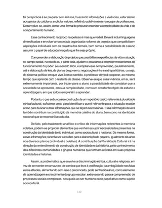 140
tal perspicácia é se preparar com leituras, buscando informações e vivências, estar atento
aosgestosdocotidiano,explicitarvalores,refletindocoletivamentenaequipedeprofessores.
Desenvolve-se, assim, como uma forma de procurar entender a complexidade da vida e do
comportamento humano.
Esseconhecimentorecíprocorespeitosoémaisqueverbal.Deveráincluirlinguagens
diversificadas e envolver uma conduta organizada na forma de projetos que compatibilizem
aspirações individuais com os projetos dos demais, bem como a possibilidade de o aluno
assumir o papel de educador naquilo que lhe seja próprio.
Compreenderaelaboraçãodeprojetosquepossibilitemexperiênciasdevidaeatuação
no campo social, na escola ou a partir dela, ajudam o estudante a entender mecanismos de
funcionamento do poder, seu sentido ético, e ampliar essa compreensão, paulatinamente,
atéaelaboraçãodeleis,deplanosdegoverno,negociaçõesintraeextrapartidárias,ouseja,
do sistema político em que vive. Nesse sentido, o professor deverá cooperar, ao mesmo
tempo que aprende com o restante da classe. Observe-se que essa vivência, em si, será
extremamente importante, por trazer para o aluno a possibilidade de constatar que a
sociedade se apresenta, em sua complexidade, como um constante objeto de estudo e
aprendizagem, em que todos sempre têm a aprender.
Portanto,oquesebuscaéaconstruçãodeumrepertóriobásicoreferenteàpluralidade
étnica/cultural, suficiente tanto para identificar o que é relevante para a situação escolar
como para buscar outras informações que se façam necessárias. Essa informação deverá
também contribuir na constituição da memória coletiva do aluno, bem como na identidade
nacional que se reconstrói a cada dia.
De fato, pelo tratamento analítico e crítico de informações referentes à memória
coletiva, podem-se propiciar elementos que venham a suprir necessidades presentes na
construção da identidade tanto individual, como sociocultural e nacional. Da mesma forma,
essasinformaçõespoderãosersubsídiosparaaelaboraçãodeprojetos,igualmentesituados
nos diversos planos (individual e coletivo). A contribuição da Pluralidade Cultural irá na
direção do entendimento da construção de identidade e da história, pelo conhecimento
das diferentes comunidades e grupos humanos que formam o Brasil em suas próprias
identidades e histórias.
Assim, a problemática que envolve a discriminação étnica, cultural e religiosa, em
vezdesemanteremumazonadesombraquelevaàproliferaçãodaambigüidadenasfalas
e nas atitudes, alimentando com isso o preconceito, pode ser trazida à luz, como elemento
de aprendizagem e crescimento do grupo escolar, extravasando para a compreensão de
processos sociais complexos, nos quais ao ser humano cabe papel ativo como sujeito
sociocultural.
 