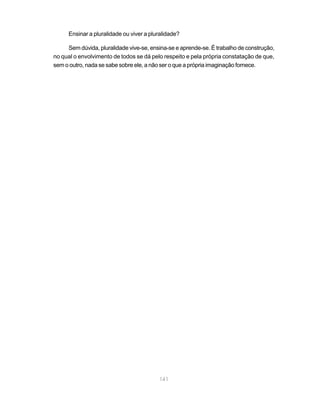 141
Ensinar a pluralidade ou viver a pluralidade?
Sem dúvida, pluralidade vive-se, ensina-se e aprende-se. É trabalho de construção,
no qual o envolvimento de todos se dá pelo respeito e pela própria constatação de que,
sem o outro, nada se sabe sobre ele, a não ser o que a própria imaginação fornece.
 