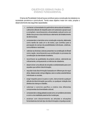 143
OBJETIVOS GERAIS PARA O
ENSINO FUNDAMENTAL
O tema da Pluralidade Cultural busca contribuir para a construção da cidadania na
sociedade pluriétnica e pluricultural. Tendo esse objetivo maior em vista, propõe o
desenvolvimentodasseguintescapacidades:
• conhecer a diversidade do patrimônio etnocultural brasileiro,
cultivando atitude de respeito para com pessoas e grupos que
a compõem, reconhecendo a diversidade cultural como um
direitodospovosedosindivíduoseelementodefortalecimento
dademocracia;
• compreenderamemóriacomoconstruçãoconjunta,elaborada
como tarefa de cada um e de todos, que contribui para a
percepção do campo de possibilidades individuais, coletivas,
comunitárias e nacionais;
• valorizarasdiversasculturaspresentesnaconstituiçãodoBrasil
como nação, reconhecendo sua contribuição no processo de
constituição da identidade brasileira;
• reconhecer as qualidades da própria cultura, valorando-as
criticamente, enriquecendo a vivência de cidadania;
• desenvolver uma atitude de empatia e solidariedade para com
aqueles que sofrem discriminação;
• repudiar toda discriminação baseada em diferenças de raça/
etnia,classesocial,crençareligiosa,sexoeoutrascaracterísticas
individuais ou sociais;
• exigir respeito para si e para o outro, denunciando qualquer
atitude de discriminação que sofra, ou qualquer violação dos
direitos de criança e cidadão;
• valorizar o convívio pacífico e criativo dos diferentes
componentes da diversidade cultural;
• compreenderadesigualdadesocialcomoumproblemadetodos
e como uma realidade passível de mudanças;
• analisar com discernimento as atitudes e situações
fomentadoras de todo tipo de discriminação e injustiça social.
 