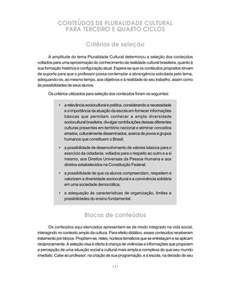 147
CONTEÚDOS DE PLURALIDADE CULTURAL
PARA TERCEIRO E QUARTO CICLOS
Critérios de seleção
A amplitude do tema Pluralidade Cultural determinou a seleção dos conteúdos
voltados para uma aproximação do conhecimento da realidade cultural brasileira, quanto à
sua formação histórica e configuração atual. Espera-se que os contéudos propostos sirvam
de suporte para que o professor possa contemplar a abrangência solicitada pelo tema,
adequando-os, ao mesmo tempo, aos objetivos e à realidade do seu trabalho, assim como
àspossibilidadesdeseusalunos.
Os critérios utilizados para seleção dos conteúdos foram os seguintes:
• arelevânciasocioculturalepolítica,considerandoanecessidade
e a importância da atuação da escola em fornecer informações
básicas que permitam conhecer a ampla diversidade
socioculturalbrasileira,divulgarcontribuiçõesdessasdiferentes
culturas presentes em território nacional e eliminar conceitos
errados,culturalmentedisseminados,acercadepovosegrupos
humanos que constituem o Brasil;
• a possibilidade de desenvolvimento de valores básicos para o
exercício da cidadania, voltados para o respeito ao outro e a si
mesmo, aos Direitos Universais da Pessoa Humana e aos
direitos estabelecidos na Constituição Federal;
• a possibilidade de que os alunos compreendam, respeitem e
valorizem a diversidade sociocultural e a convivência solidária
em uma sociedade democrática;
• a adequação às características de organização, limites e
possibilidades do ensino fundamental.
Blocos de conteúdos
Os conteúdos aqui elencados apresentam-se de modo integrado na vida social,
interagindo no contexto amplo da cultura. Para efeito didático, esses conteúdos receberam
tratamentoporblocos.Propõem-se,neles,núcleostemáticosqueseentrelaçameseaplicam
reciprocamente. A seleção visa à oferta à criança de vivências e informações que propiciem
a percepção de uma situação social e cultural mais ampla e complexa do que seu mundo
imediato. Cabe ao professor, na criação de sua programação, e à escola, na decisão de seu
 