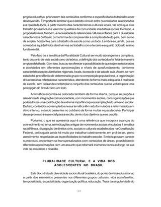148
projeto educativo, priorizarem tais conteúdos conforme a especificidade do trabalho a ser
desenvolvido. É importante lembrar que o estreito vínculo entre os conteúdos selecionados
e a realidade local, a partir mesmo das características culturais locais, faz com que este
trabalho possa incluir e valorizar questões da comunidade imediata à escola. Contudo, a
propostalevanta,também,anecessidadedereferenciaisculturaisvoltadosparaapluralidade
característica do Brasil, como forma de compreender a complexidade do país, bem como
de ampliar horizontes para o trabalho da escola como um todo. Lembra-se, ainda, que os
conteúdos aqui definidos destinam-se ao trabalho com o terceiro e o quarto ciclos do ensino
fundamental.
Pelo fato de a temática da Pluralidade Cultural ser muito abrangente e complexa,
tantodopontodevistasocialcomodoteórico,adefiniçãodosconteúdosfoifeitademaneira
amplaedetalhada.Comisso,buscou-seoferecerapossibilidadedequesejamselecionados
e abordados em diferentes aproximações e níveis de aprofundamento, conforme
característicasepeculiaridadesregionais,locais,daescolaedasaladeaula.Assim,senum
estado há prevalência de determinado grupo na composição populacional, a organização
dos conteúdos refletirá essa característica, atendendo de forma mais adequada à realidade
da escola, sem deixar de contemplar o conjunto dos conteúdos que se voltam para uma
percepção do Brasil como um todo.
A temática encontra-se colocada também de forma aberta, porque se propõe a
relevânciadaintegraçãocomasociedade,commovimentossociais,comorganizaçõesque
podemtrazerumacontribuiçãodeextremaimportânciaparaaampliaçãodouniversoescolar.
De fato, conteúdos contemplados nessa temática têm sido formulados e reformulados em
ritmo intenso, estando presentes no cotidiano de forma muitas vezes decisiva. Participar
desseprocessoéessencialparaaescola,dentro dosobjetivosque se propõe.
Portanto, o que se apresenta aqui é uma referência que incorpora avanços do
conhecimentonotema,reivindicaçõesantigasdemovimentossociaisvinculadosàtemática
racial/étnica, divulgação de direitos civis, sociais e culturais estabelecidos na Constituição
Federal, pelos quais ainda há muito por trabalhar coletivamente, em prol de seu pleno
atendimento, respeitadas as especificidades do trabalho escolar. Embora possam parecer
numerosos, encontram-se transversalizados com conteúdos de áreas, possibilitando
diferentes aproximações com um assunto que retornará inúmeras vezes ao longo de sua
vida de estudante e cidadão.
PLURALIDADE CULTURAL E A VIDA DOS
ADOLESCENTES NO BRASIL
Este bloco trata da diversidade sociocultural brasileira, do ponto de vista educacional,
a partir dos elementos presentes nos diferentes grupos culturais: vida sociofamiliar,
temporalidade, espacialidade, organização política, educação. Trata da singularidade do
 
