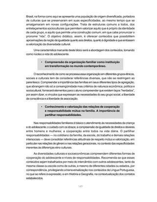 149
Brasil, na forma como aqui se apresenta uma população de origem diversificada, portadora
de culturas que se preservaram em suas especificidades, ao mesmo tempo que se
amalgamaram em novas configurações. Trata de estruturas comuns a todos, dos
entrelaçamentos socioculturais que permitem valorizar aquilo que é próprio da identidade
de cada grupo, e aquilo que permite uma construção comum, em que cabe pronunciar o
pronome “nós”. O objetivo didático, assim, é oferecer conteúdos que possibilitem
aproximaçõesdanoçãodeigualdadequantoaosdireitos,quantoàdignidadeequeembasem
a valorização da diversidade cultural.
Umacaracterísticamarcantedesteblocoseráaabordagemdosconteúdos,tomando
como núcleo a vida do adolescente.
• Compreensão da organização familiar como instituição
em transformação no mundo contemporâneo.
Oreconhecimentodecomoseprocessaessaorganizaçãoemdiferentesgruposétnicos,
sociais e culturais tem de considerar referências diversas, que não se restringem ao
parentesco.Compreenderaimportânciadasfamíliasemseusdiferentestiposdeagregação,
que abrangem não só a consangüinidade mas critérios de natureza econômica, política e
sociocultural,forneceráelementosparaoalunocompreenderqueexistemlaços“herdados”,
porassimdizer,evínculosqueexpressamasnecessidadesdoseugruposocial,aliberdade
deconsciênciaealiberdadedeassociação.
• Conhecimento e valorização das relações de cooperação
e responsabilidade mútua na família. A importância de
partilhar responsabilidades.
Nasresponsabilidadesfamiliaresébásicooatendimentoàsnecessidadesdacriança
edoadolescente;ocuidadocomosidosos;acompreensãodaigualdadededireitosedeveres
entre homens e mulheres; a cooperação entre todos na vida diária. O partilhar
responsabilidades — no cotidiano da família, da escola, do trabalho e demais relações
intersociais — deve consolidar referências atitudinais de respeito mútuo e valorização, em
particularnasrelaçõesdegêneroenasrelaçõesgeracionais,nocontextodasespecificidades
inerentes às diferenças etno culturais.
As diversidades culturais e socioeconômicas compreendem diferentes formas de
cooperação do adolescente e níveis de responsabilidades. Recomenda-se que esses
conteúdos sejam trabalhados por meio do intercâmbio com outros adolescentes, tanto da
mesma classe ou escola como de outras, e mesmo de diferentes cidades ou estados, por
correspondência, privilegiando a transversalização nos conteúdos de Língua Portuguesa,
no que se refere à expressão, e em História e Geografia, na contextualização dos contatos
estabelecidos.
 