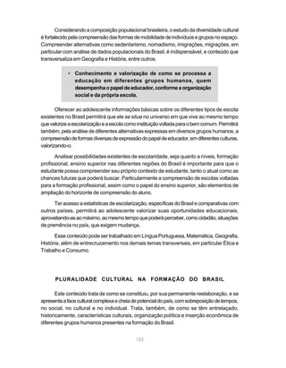 152
Considerando a composição populacional brasileira, o estudo da diversidade cultural
éfortalecidopelacompreensãodasformasdemobilidadedeindivíduosegruposnoespaço.
Compreender alternativas como sedentarismo, nomadismo, imigrações, migrações, em
particular com análise de dados populacionais do Brasil, é indispensável, e conteúdo que
transversaliza em Geografia e História, entre outros.
• Conhecimento e valorização de como se processa a
educação em diferentes grupos humanos, quem
desempenhaopapeldeeducador,conformeaorganização
social e da própria escola.
Oferecer ao adolescente informações básicas sobre os diferentes tipos de escola
existentes no Brasil permitirá que ele se situe no universo em que vive ao mesmo tempo
quevalorizeaescolarizaçãoeaescolacomoinstituiçãovoltadaparaobemcomum.Permitirá
também, pela análise de diferentes alternativas expressas em diversos grupos humanos, a
compreensãodeformasdiversasdeexpressãodopapeldeeducador,emdiferentesculturas,
valorizando-o.
Analisar possibilidades existentes de escolaridade, seja quanto a níveis, formação
profissional, ensino superior nas diferentes regiões do Brasil é importante para que o
estudante possa compreender seu próprio contexto de estudante, tanto o atual como as
chances futuras que poderá buscar. Particularmente a compreensão de escolas voltadas
para a formação profissional, assim como o papel do ensino superior, são elementos de
ampliação do horizonte de compreensão do aluno.
Ter acesso a estatísticas de escolarização, específicas do Brasil e comparativas com
outros países, permitirá ao adolescente valorizar suas oportunidades educacionais,
aproveitando-asaomáximo,aomesmotempoquepoderáperceber,comocidadão,situações
de premência no país, que exigem mudança.
Esse conteúdo pode ser trabalhado em Língua Portuguesa, Matemática, Geografia,
História, além de entrecruzamento nos demais temas transversais, em particular Ética e
Trabalho e Consumo.
PLURALIDADE CULTURAL NA FORMAÇÃO DO BRASIL
Este conteúdo trata de como se constituiu, por sua permanente reelaboração, e se
apresentaafaceculturalcomplexaecheiadepotencialdopaís,comsobreposiçãodetempos,
no social, no cultural e no individual. Trata, também, de como se têm entrelaçado,
historicamente, características culturais, organização política e inserção econômica de
diferentes grupos humanos presentes na formação do Brasil.
 