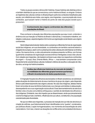 153
Todos os grupos sociais e étnicos têm histórias. Essas histórias são distintas entre si
e também distintas do que se convencionou como história do Brasil, no singular. Embora
as trajetórias das culturas e etnias no Brasil já façam parte dos conteúdos trabalhados pela
escola, com referência aos índios, aos negros, aos imigrantes, o que se propõe são novos
conteúdos, que buscam narrar a história do ponto de vista dos grupos sociais que a
produziram.
• Conhecimento das origens continentais das diferentes
populações do Brasil.
Para conhecer a situação das diferentes populações que aqui vivem, entender a
dinâmica de sua inserção na História do Brasil e valorizá-las, é necessário trabalhar, em
relaçãoacadagrupo,aspectosligadosàformadesuaorganizaçãosocialdesdesuasorigens
continentais.
Seráindispensávelestudardadossobreapresençaediferentesformasdeorganização
social dos indígenas, em sua diversidade, no continente e em território nacional anterior a
chegadadoseuropeus,assimcomoapresençadeoutrasculturaspré-colombianasnaAmérica
Latina. Da mesma forma, a vida culturalmente complexa presente na África, com formas
igualmente complexas de organização socioeconômica interligadas a essa vida cultural.
Com relação aos imigrantes, não bastará conhecer suas vidas nos respectivos continentes
de origem — Europa, Ásia, Oriente Médio, África —, mas também compreender como
freqüentementecaracterísticasculturaismoldaramcritériosdeescolhaecolocaçãodemão-
de-obra, ao longo da história brasileira.
• Análise das influências históricas do mercado de trabalho
namobilidadedosdiferentesgruposhumanosqueformam
o Brasil e levantamento de dados populacionais.
A imigração forçada dos africanos escravizados no Brasil caracterizou-se sobretudo
pelas situações de distanciamento de seus membros do grupo de origem, pela dispersão
étnicaepelodesenraizamentodasorigensculturais.Nocasodosindígenas,aldeiasinteiras
foram removidas de seus territórios tradicionais e as crianças submetidas à catequização,
desrespeitando-se a sua organização sociocultural. Esse desmantelamento da estrutura
familiar e dos vínculos comunitários enfraqueceu o sentido de identidade dos africanos e
dos indígenas. Entretanto, isso não impediu que se disseminasse, ainda que precariamente
e de forma frágil por todo o território, influências de sua cultura, constituindo uma população
caracterizada pela diversidade.
No que se refere aos imigrantes, o processo de inserção de sua mão-de-obra levou à
criação de colônias, que historicamente foram identificadas como “guetos”, condenados,
por políticas oficiais, a ação homogeneizadora, nos momentos de exacerbação de certo
nacionalismo. Com isso, criaram-se situações de conflito entre comunidades/indivíduos e
 