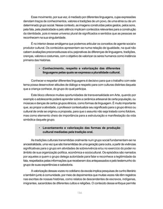 156
Essemovimento,porsuavez,émediadopordiferenteslinguagens,cujasexpressões
denotam traços de conhecimentos, valores e tradições de um povo, de uma etnia ou de um
determinadogruposocial.Nessecontexto,asimagensconstruídaspelosgestos,pelossons,
pela fala, pela plasticidade e pelo silêncio implicam conteúdos relevantes para a construção
da identidade, pois é nesse universo plural de significados e sentidos que as pessoas se
reconhecem na sua singularidade.
É no interior desse amálgama que podemos articular os conceitos de agente social e
produtor cultural. Os conteúdos apresentam-se numa relação de igualdade, na qual não
cabem avaliações preconceituosas e/ou pejorativas às diferenças de linguagens, tradições,
crenças, valores e costumes, com o objetivo de valorizar os seres humanos como instância
primeira das histórias.
• Conhecimento, respeito e valorização das diferentes
linguagens pelas quais se expressa a pluralidade cultural.
Conhecer e respeitar diferentes linguagens é decisivo para que o trabalho com este
tema possa desenvolver atitudes de diálogo e respeito para com culturas distintas daquela
que a criança conhece, do grupo do qual participa.
Este bloco oferece muitas oportunidades de transversalidade em Arte, quando por
exemplooadolescentepoderáaprendersobreacerâmicaartesanaldecertapopulação,ou
músicas e danças de certos grupos étnicos, como formas de linguagem. É muito importante
que, ao propor a atividade, o professor contextualize seu significado para o grupo étnico ou
cultural de onde se originou a proposta, para que o assunto não seja tratado como folclore,
mas como elemento cheio de importância para a estruturação e manifestação da vida
simbólica daquele grupo.
• Levantamento e valorização das formas de produção
cultural mediadas pela tradição oral.
As tradições culturais transmitidas oralmente num grupo social fundamentam-se na
ancestralidade,umavezquesãotransmitidasdeumageraçãoparaoutra,apartirdevivências
significativas para o grupo em atividades de sobrevivência e/ou no exercício do poder no
âmbito de sua organização política, econômica e sociocultural. Os episódios são narrados
por aqueles a quem o grupo delega autoridade para falar e reconhece a legitimidade da
fala,respeitadospelasinformaçõesquereceberamdosantepassadosepelotestemunhodo
grupo de suas experiências e sabedoria.
Avalorizaçãodessasvozesnocotidianodaescolaimplicapesquisasdecunholiterário
etambémjuntoàcomunidade,pormeiodedepoimentosquemuitasvezesnãotêmregistros
nas escritas de nossas histórias, como relatos de descendentes de escravos, indígenas,
imigrantes, sacerdotes de diferentes cultos e religiões. O conteúdo desse enfoque permite
 