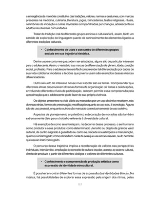 157
aemergênciadamemóriaconstitutivadastradições,valores,normasecostumes,commarcas
presentes na medicina, culinária, literatura, jogos, brincadeiras, festas religiosas, rituais,
cerimônias de iniciação e outras atividades compartilhadas por crianças, adolescentes e
adultosnasdiversascomunidades.
Tratar da tradição oral de diferentes grupos étnicos e culturais terá, assim, tanto um
sentido de exploração de linguagem quanto de conhecimento de elementos ligados a
diferentes tradições culturais.
• Conhecimento de usos e costumes de diferentes grupos
sociais em sua trajetória histórica.
Dentreusosecostumesquepodemserestudados,algunssãodeparticularinteresse
paraoadolescente.Assim,ovestuáriotrazmarcasdediferenciaçãodegênero,idade,posição
social, profissão. Para o adolescente será fácil compreender tal diferenciação por dados de
sua vida cotidiana: modelos e tecidos que jovens usam são exemplos dessas marcas
diferenciadoras.
Outro assunto de interesse nesse nível escolar são as festas. Compreender que
diferentes etnias desenvolvem diversas formas de organização de festas e celebrações,
envolvendo diferentes níveis de participação, também permite essa compreensão pela
aproximação que o adolescente pode fazer de sua própria vivência.
Os objetos presentes na vida diária ou marcados por um uso distintivo recebem, nas
diversasetnias,formasdepreservação;modificaçõesquantoaousoe/ouàtecnologia.Alguns
são de uso pessoal, enquanto outros são marcado ou exclusivamente de uso coletivo.
Aspectos de planejamento arquitetônico e decoração de moradias são também
extremamente úteis para o trabalho referente à diversidade cultural.
Há exemplos de como se entrelaçam, no decorrer desse processo, o ser humano
como produtor e seus produtos: como determinado utensílio ou objeto de grande valor
cultural, de cunho sagrado é guardado ou como se procede à sua limpeza e manutenção,
queméoencarregado;comooboiadeirocuidadaselaqueusaemseucavalo,oudoberrante
que usa ao lidar com o gado.
O percurso dessa trajetória implica a reordenação de valores nas perspectivas
individuais,intercâmbio,ampliaçãodoconceitodeculturaescolar,acessoaoacervocultural,
direito de produzir a partir de diferentes códigos e valores de diferentes culturas.
• Conhecimentoecompreensãodaproduçãoartísticacomo
expressão de identidade etnocultural.
É possível encontrar diferentes formas de expressão das identidades étnicas. Na
música, há possibilidades de explorar essa expressão pela origem dos ritmos, pelas
 