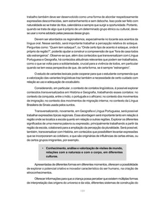 159
trabalho também deve ser desenvolvido como uma forma de abordar respeitosamente
expressões desconhecidas, sem estranhamento e sem deboche. Isso pode ser feito com
naturalidade ao se tratar de ritos, calendários e sempre que surgir a oportunidade. Portanto,
quando se trata de algo que é próprio de um determinado grupo étnico ou cultural, deve-
seusaronomeadotadopelaspessoasdessegrupo.
Devem ser abordados os regionalismos, especialmente no tocante aos acentos da
língua oral. Nesse sentido, será importante trabalhar a percepção relativa do sotaque.
Perguntas como: “Quem tem sotaque?, ou “Onde certo tipo de acento é sotaque, onde é
próprio da região?”, poderão ajudar a construir a compreensão de que “fora de casa todos
são estrangeiros”. Observe-se que, além dos conteúdos que transversalizam com Língua
Portuguesa e Geografia, há conteúdos atitudinais relevantes que podem ser trabalhados,
como o que se volta para a solidariedade, crucial para a vivência de todos, em particular
quando se tem essa perspectiva de que, de certa forma, se é sempre “estrangeiro”.
O estudo de variantes lexicais pode cooperar para que o estudante compreenda que
a valorização das variantes lingüísticas traz também a necessidade de certo cuidado com
relaçãoaousoeadequaçãodevocabulário.
Considerando, em particular, o contexto de contatos lingüísticos, é possível explorar
conteúdos transversalizados em História e Geografia, trabalhando esses contatos: no
contexto da conquista, entre o índio, o português e o africano; no contexto dos movimentos
de imigração; no contexto dos movimentos de migração interna; no contexto da Língua
Brasileira de Sinais usada pelos surdos.
Transversalizando, novamente, em Geografia e Língua Portuguesa, será possível
trabalharexpressõestípicasregionais.Essaabordagemseráimportantetantoemrelaçãoà
região onde se localiza a escola quanto em relação a outras regiões. Explorar os diferentes
significados de uma mesma palavra ou expressão, principalmente trabalhando a partir da
região da escola, colaborará para a ampliação da percepção da pluralidade. Será possível,
também, transversalizar com História, em conteúdos que possibilitem levantar expressões
que se incorporaram ao cotidiano, e que são originárias de influências de certas etnias, ou
de certos grupos imigrantes, por exemplo.
• Conhecimento, análise e valorização de visões de mundo,
relações com a natureza e com o corpo, em diferentes
culturas.
Apresentadasdediferentesformasemdiferentesmomentos,oferecemapossibilidade
de explorar o potencial criativo e inovador característico do ser humano, na criação de
etnoconhecimentos.
Oferecerinformaçõesparaqueacriançapossaperceberqueexistemmúltiplasformas
de interpretação das origens do universo e da vida, diferentes sistemas de construção do
 