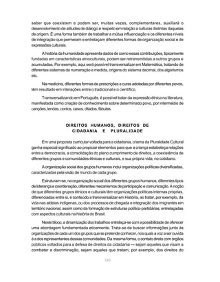 160
saber que coexistem e podem ser, muitas vezes, complementares, auxiliará o
desenvolvimento de atitudes de diálogo e respeito em relação a culturas distintas daquelas
de origem. É uma forma também de trabalhar a mútua influenciação e os diferentes níveis
de integração que permeiam e entrelaçam diferentes formas de organização social e de
expressõesculturais.
Ahistóriadahumanidadeapresentadadosdecomoessascontribuições,tipicamente
fundadas em características etnoculturais, podem ser retransmitidas a outros grupos e
acumuladas. Por exemplo, aqui será possível transversalizar em Matemática, tratando de
diferentes sistemas de numeração e medida, origens do sistema decimal, dos algarismos
etc.
Namedicina,diferentesformasdeprescriçõesecurasadotadaspordiferentespovos,
têm resultado em interações entre o tradicional e o científico.
Transversalizando em Português, é possível tratar da expressão étnica na literatura,
manifestada como criação de conhecimento sobre determinado povo, por intermédio de
canções,lendas,contos,casos,ditados,fábulas.
DIREITOS HUMANOS, DIREITOS DE
CIDADANIA E PLURALIDADE
Em uma proposta curricular voltada para a cidadania, o tema da Pluralidade Cultural
ganha especial significado ao propiciar elementos para que a criança estabeleça relações
entre a democracia, a consolidação do pleno cumprimento de direitos, a coexistência de
diferentes grupos e comunidades étnicas e culturais, e sua própria vida, no cotidiano.
Aorganizaçãosocialdosgruposhumanosincluiorganizaçõespolíticasdiversificadas,
caracterizadas pela visão de mundo de cada grupo.
Estruturam-se,naorganizaçãosocialdosdiferentesgruposhumanos,diferentestipos
deliderançaecoordenação,diferentesmecanismosdeparticipaçãoecomunicação.Anoção
de que diferentes grupos étnicos e culturais têm organizações políticas internas próprias,
diferenciadas entre si, é conteúdo a transversalizar em História, ao tratar, por exemplo, da
vida nas aldeias indígenas, ou dos processos de chegada e integração dos imigrantes em
território nacional, assim como da formação de estruturas político-partidárias, entrelaçadas
com aspectos culturais na história do Brasil.
Nestebloco,adinamizaçãodostrabalhosentrelaça-secomapossibilidadedeoferecer
uma abordagem fundamentada eticamente. Trata-se de buscar informações junto às
organizaçõesdecadaumdosgruposquesepretendeconhecer,nosquaisavozaserouvida
éadosrepresentantesdessascomunidades.Damesmaforma,ocontatodiretocomórgãos
públicos voltados para a defesa de direitos da cidadania — sejam aqueles que visam a
combater a discriminação, sejam aqueles que tratam, por exemplo, dos direitos do
 