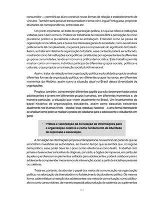 161
consumidor — permitirá ao aluno construir novas formas de relação e estabelecimento de
vínculos. Também será possível transversalizar o tema com Língua Portuguesa, propondo
atividades de correspondência, entrevistas etc.
Umpontoimportante,aotratardeorganizaçãopolítica,éoqueserefereainstituições
voltadas para o bem comum. Poderá ser trabalhada de maneira fértil a percepção de como
pluralismo político e pluralidade cultural se entrelaçam. Entender como se passa da
organizaçãocomunitáriaparaabuscadosinteressesgeraisdasociedade,comoseestrutura
politicamente tal complexidade, cooperará para a compreensão do significado de Estado.
Assim,aotrataremHistóriadaorganizaçãodoEstado,esseconteúdopoderáserenfocado,
mostrandocomoháinstituiçõessociopolíticasconstituídasporrepresentantesdediferentes
grupos e comunidades, tendo em comum a prática democrática. Este trabalho permite
mostrar como um mesmo indivíduo participa de diferentes grupos sociais, políticos e
culturais, o que propicia uma inserção social pluridimensional.
Assim, tratar da relação entre organização política e pluralidade propicia analisar
diferentes formas de organização política, em diferentes grupos humanos, em diferentes
momentos da História, assim como a situação atual no Brasil dessa diversidade de
organizações.
Propicia, também, compreender diferentes papéis que são desempenhados pelos
adolescentes e jovens em diferentes grupos humanos, em diferentes momentos e, de
maneira particular, a situação que vivem atualmente no Brasil. Um levantamento do
papel histórico de organizações estudantis, assim como daquelas existentes
atualmentenosdiversosníveis–escolar,local,estadual,nacional–,éumaformainteressante
deanalisarcomopodeserealizarapráticadecidadaniaparaoadolescenteeestudantesem
geral.
• Prática e valorização da circulação de informações para
a organização coletiva e como fundamento da liberdade
deexpressãoeassociação.
A circulação de informações propicia a transparência no exercício do poder de que se
encontram investidas as autoridades, ao mesmo tempo que se lembra que, no regime
democrático, esse poder deve ter o povo como referência e como lastro. Trabalhar com
jornais e desenvolver a iniciativa de dirigir-se, por carta, a órgãos de imprensa, em particular
àqueles que oferecem suplementos voltados para adolescentes, poderá colaborar para o
adolescentecompreendermecanismosdeintervençãosocial,apartirdeiniciativaspessoais
ou coletivas.
Trata-se, portanto, de abordar o papel dos meios de comunicação na organização
política, na valorização da diversidade e no fortalecimento do pluralismo político. Da mesma
forma,cabeenfatizarainserçãodosadolescentesnosmeiosdecomunicação,comopúblico-
alvoecomoconsumidores,demaneiraespecialpelaproduçãodecadernosousuplementos
 