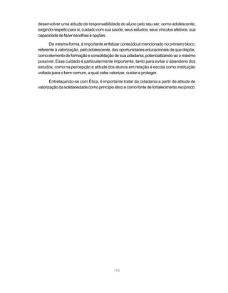 165
desenvolver uma atitude de responsabilidade do aluno pelo seu ser, como adolescente,
exigindorespeitoparasi,cuidadocomsua saúde,seusestudos,seusvínculosafetivos,sua
capacidadedefazerescolhaseopções.
Da mesma forma, é importante enfatizar conteúdo já mencionado no primeiro bloco,
referente à valorização, pelo adolescente, das oportunidades educacionais de que dispõe,
comoelementodeformaçãoeconsolidaçãodesuacidadania,potencializando-asomáximo
possível. Esse cuidado é particularmente importante, tanto para evitar o abandono dos
estudos, como na percepção e atitude dos alunos em relação à escola como instituição
voltada para o bem comum, a qual cabe valorizar, cuidar e proteger.
Entrelaçando-se com Ética, é importante tratar da cidadania a partir de atitude de
valorização da solidariedade como princípio ético e como fonte de fortalecimento recíproco.
 