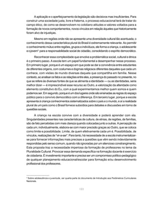 123
A aplicação e o aperfeiçoamento da legislação são decisivos mas insuficientes. Para
construir uma sociedade justa, livre e fraterna, o processo educacional terá de tratar do
campo ético, de como se desenvolvem no cotidiano atitudes e valores voltados para a
formaçãodenovoscomportamentos,novosvínculosemrelaçãoàquelesquehistoricamente
foram alvo de injustiças.
Mesmo em regiões onde não se apresente uma diversidade cultural tão acentuada, o
conhecimento dessa característica plural do Brasil é extremamente relevante. Ao permitir
oconhecimentomútuoentreregiões,gruposeindivíduos,eleformaacriança,oadolescente
eojovem3
para a responsabilidade social de cidadão, consolidando o espírito democrático.
Reconhecer essa complexidade que envolve a problemática social, cultural e étnica
é o primeiro passo. A escola tem um papel fundamental a desempenhar nesse processo.
Em primeiro lugar, porque é um espaço em que pode se dar a convivência entre estudantes
de diferentes origens, com costumes e dogmas religiosos diferentes daqueles que cada um
conhece, com visões de mundo diversas daquela que compartilha em família. Nesse
contexto,aoanalisarosfatoseasrelaçõesentreeles,apresençadopassadonopresente,no
que se refere às diversas fontes de que se alimenta a identidade — ou as identidades, seria
melhor dizer — é imprescindível esse recurso ao Outro, a valorização da alteridade como
elemento constitutivo do Eu, com a qual experimentamos melhor quem somos e quem
podemosser.Emsegundo,porqueéumdoslugaresondesãoensinadasasregrasdoespaço
público para o convívio democrático com a diferença. Em terceiro lugar, porque a escola
apresenta à criança conhecimentos sistematizados sobre o país e o mundo, e aí a realidade
plural de um país como o Brasil fornece subsídios para debates e discussões em torno de
questõessociais.
A criança na escola convive com a diversidade e poderá aprender com ela.
Singularidades presentes nas características de cultura, de etnias, de regiões, de famílias,
são de fato percebidas com mais clareza quando colocadas junto a outras. A percepção de
cada um, individualmente, elabora-se com maior precisão graças ao Outro, que se coloca
como limite e possibilidade. Limite, de quem efetivamente cada um é. Possibilidade, de
vínculos,realizaçõesde“vir-a-ser”.Paratanto,hánecessidadedeaescolainstrumentalizar-
se para fornecer informações mais precisas a questões que vêm sendo indevidamente
respondidaspelosensocomum,quandonãoignoradasporumsilenciosoconstrangimento.
Esta proposta traz a necessidade imperiosa da formação de professores no tema da
Pluralidade Cultural. Provocar essa demanda específica na formação docente é exercício
decidadania.Éinvestimentoimportanteeprecisaserumcompromissopolítico-pedagógico
de qualquer planejamento educacional/escolar para formação e/ou desenvolvimento
profissionaldosprofessores.
3
Sobre adolescência e juventude, ver quarta parte do documento de Introdução aos Parâmetros Curriculares
Nacionais.
 