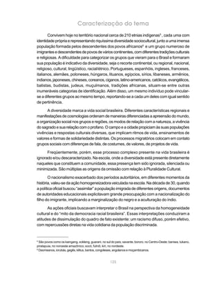 125
Caracterização do tema
Convivem hoje no território nacional cerca de 210 etnias indígenas5
, cada uma com
identidadeprópriaerepresentandoriquíssimadiversidadesociocultural,juntoaumaimensa
população formada pelos descendentes dos povos africanos6
e um grupo numeroso de
imigrantesedescendentesdepovosdevárioscontinentes,comdiferentestradiçõesculturais
e religiosas. A dificuldade para categorizar os grupos que vieram para o Brasil e formaram
sua população é indicativo da diversidade, seja o recorte continental, ou regional, nacional,
religioso, cultural, lingüístico, racial/étnico. Portugueses, espanhóis, ingleses, franceses,
italianos, alemães, poloneses, húngaros, lituanos, egípcios, sírios, libaneses, armênios,
indianos,japoneses,chineses,coreanos,ciganos,latino-americanos,católicos,evangélicos,
batistas, budistas, judeus, muçulmanos, tradições africanas, situam-se entre outras
inumeráveis categorias de identificação. Além disso, um mesmo indivíduo pode vincular-
se a diferentes grupos ao mesmo tempo, reportando-se a cada um deles com igual sentido
de pertinência.
A diversidade marca a vida social brasileira. Diferentes características regionais e
manifestaçõesdecosmologiasordenamdemaneirasdiferenciadasaapreensãodomundo,
a organização social nos grupos e regiões, os modos de relação com a natureza, a vivência
dosagradoesuarelaçãocomoprofano.Ocampoeacidadepropiciamàssuaspopulações
vivências e respostas culturais diversas, que implicam ritmos de vida, ensinamentos de
valores e formas de solidariedade distintas. Os processos migratórios colocam em contato
grupos sociais com diferenças de fala, de costumes, de valores, de projetos de vida.
Freqüentemente, porém, esse processo complexo presente na vida brasileira é
ignorado e/ou descaracterizado. Na escola, onde a diversidade está presente diretamente
naqueles que constituem a comunidade, essa presença tem sido ignorada, silenciada ou
minimizada. São múltiplas as origens da omissão com relação à Pluralidade Cultural.
O nacionalismo exacerbado dos períodos autoritários, em diferentes momentos da
história,valeu-sedaaçãohomogeneizadoraveiculadanaescola.Nadécadade30,quando
a política oficial buscou “assimilar” a população imigrada de diferentes origens, documentos
de autoridades educacionais explicitavam grande preocupação com a nacionalização do
filho do imigrante, implicando a marginalização do negro e a aculturação do índio.
As ações oficiais buscavam interpretar o Brasil na perspectiva da homogeneidade
cultural e do “mito da democracia racial brasileira”. Essas interpretações conduziram a
atitudes de dissimulação do quadro de fato existente: um racismo difuso, porém efetivo,
com repercussões diretas na vida cotidiana da população discriminada.
5
São povos como os kaingang, xokleng, guarani, no sul do país; xavante, bororo, no Centro-Oeste; baniwa, tukano,
piratapuia, no noroeste amazônico; xocó, fulniô, kiri, no nordeste.
6
Daomeanos, iorubás, gegês, kêtus, bantos, congoleses, angolanos e moçambicanos.
 