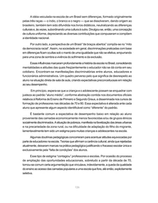 126
A idéia veiculada na escola de um Brasil sem diferenças, formado originalmente
pelas três raças — o índio, o branco e o negro — que se dissolveram, dando origem ao
brasileiro, também tem sido difundida nos livros didáticos, neutralizando as diferenças
culturaise,àsvezes,subordinandoumaculturaàoutra.Divulgou-se,então,umaconcepção
de cultura uniforme, depreciando as diversas contribuições que compuseram e compõem
a identidade nacional.
Por outro lado, a perspectiva de um Brasil “de braços abertos” compôs-se no “mito
da democracia racial”. Assim, na sociedade em geral, discriminações praticadas com base
em diferenças ficam ocultas sob o manto de uma igualdade que não se efetiva, empurrando
para uma zona de sombra a vivência do sofrimento e da exclusão.
EssasinfluênciasmarcaramprofundamenteahistóriadaescolanoBrasil,consolidando
mentalidades e atitudes das quais freqüentemente o educador não se dá conta em seu
cotidiano. Encontram-se manifestações discriminatórias entre alunos, educadores e
funcionários administrativos. Um quadro perverso pelo que significa de desrespeito ao
aluno na situação direta de sala de aula, criando expectativas preconceituosas em relação
aoseudesempenho.
Em princípio, espera-se que a criança e o adolescente possam se enquadrar com
justeza ao padrão “aluno médio”, conforme abstração contida nos documentos oficiais
relativos à Reforma de Ensino de Primeiro e Segundo Graus, e disseminada nos cursos de
formação de professores nas décadas de 70 e 80. Essa expectativa é alterada ante cada
aluno que apresente algum aspecto identificável como “diferente” do padrão.
É bastante comum a expectativa de desempenho baixo em relação ao aluno
proveniente das camadas economicamente menos favorecidas e/ou de grupos étnicos
socialmentediscriminados.Asituaçãodepobreza,manifestanafavelizaçãodasáreasurbanas
e na precariedade da zona rural, ou na dificuldade de adaptação do filho do migrante,
lamentavelmente tem sido um estigma para muitas crianças e adolescentes na escola.
Algumasdoutrinaspedagógicasconcorreramparaacentuaratitudesequivocadaspor
partedeeducadoresnaescola.Teoriasqueafirmamacarênciacultural,aindaquerejeitadas
atualmente, deixaram marcas na prática pedagógica justificando o fracasso escolar única e
exclusivamente pela “falta de condições” dos alunos.
Esse tipo de estigma “contagiou” professores e escolas. Por ocasião do processo
de ampliação das oportunidades educacionais, sobretudo a partir da década de 70,
tornou-secomumcertaargumentaçãoquevinculava,indevidamente,aquedadaqualidade
doensinoaoacessodascamadaspopularesaumaescolaquefora,atéentão,explicitamente
seletiva.
 