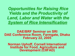 Opportunities for Raising Rice Yields and the Productivity of Land, Labor and Water with the  System of Rice Intensification   DAE/BRF Seminar on SRI DAE Conference Room, Farmgate, Dhaka February 22, 2005 Norman Uphoff, Cornell International Institute for Food, Agriculture and Development (CIIFAD) 