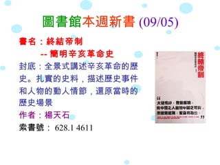 圖書館本週新書 (09/05)
書名：終結帝制
   -- 簡明辛亥革命史
封底：全景式講述辛亥革命的歷
史。扎實的史料，描述歷史事件
和人物的動人情節，還原當時的
歷史場景
作者：楊天石
索書號： 628.1 4611
 