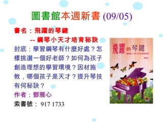 圖書館本週新書 (09/05)
書名：飛躍的琴鍵
   -- 鋼琴小天才培育秘訣
封底：學習鋼琴有什麼好處？怎
樣挑選一個好老師？如何為孩子
創造理想的學習環境？因材施
教，哪個孩子是天才？提升琴技
有何秘訣？
作者：鄧雅心
索書號： 917 1733
 