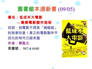 圖書館本週新書 (09/05)
書名：低成本大電影
   -- 專業電影製作指南
封底：拍電影不再是「燒銀紙」
的敗家玩意！真正的電影製作平
民化的時代已經來臨
作者：蔡敬文
索書號： 987.4 4440
 