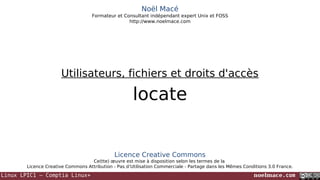 Noël Macé
Formateur et Consultant indépendant expert Unix et FOSS
http://www.noelmace.com

Utilisateurs, fichiers et droits d'accès

locate

Licence Creative Commons
Ce(tte) œuvre est mise à disposition selon les termes de la
Licence Creative Commons Attribution - Pas d’Utilisation Commerciale - Partage dans les Mêmes Conditions 3.0 France.

Linux LPIC1 – Comptia Linux+

noelmace.com

 