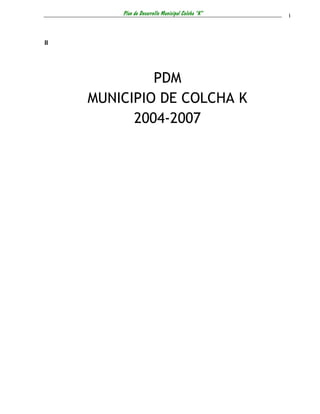 Plan de Desarrollo Municipal Colcha “K”   i



II




              PDM
     MUNICIPIO DE COLCHA K
           2004-2007
 