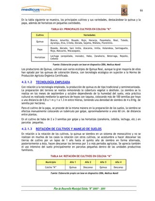 91


En la tabla siguiente se muestra, los principales cultivos y sus variedades, destacándose la quinua y la
papa, además de hortalizas en pequeñas cantidades.

                             TABLA 63: PRINCIPALES CULTIVOS EN COLCHA “K”

            Cultivo                                            Variedades

                            Blanca, Amarilla, Rosado, Rojo, Naranja, Pasankalla, Real, Toledo,
             Quinua
                            Ayrampu, Elva, Criolla, Dorada, Sajama, Wallata, Florentino.

                            Rosada, Morado, Sani Imilla, Atacama, Imilla, Holandesa, Santiagueña,
             Papa
                            Roja, Malcacho, Wacazapato,

                            Lechuga (arepollada, morado), Haba, Zanahoria, Beterraga, Repollo,
           Hortalizas
                            Cebolla

                               Fuente: Elaboración propia con base en diagnostico 2006, Medicus Mundi

Los productores de Quinua, cultivan aún varios ecotipos de Quinua Real, aunque la gran mayoría de ellos
han optado por las quinuas de coloración blanca, con tecnología ecológica en sujeción a la Norma de
Producción Agrícola Orgánica Certificada.

4.2.1.2     TECNOLOGÍA EMPLEADA
Con relación a la tecnología empleada, la producción de quinua es de tipo tradicional y semimecanizada.
La preparación del terreno se realiza removiendo la cobertura vegetal o desthole. La siembra se lo
realiza en los meses de septiembre y octubre dependiendo de la humedad del suelo, esta práctica
cultural es realizada mediante la apertura de hoyos con taquisa, colocando más de 100 semillas por hoyo
a una distancia de 0,8 a 1 m y 1 a 1.3 m entre hileras, teniendo una densidad de siembra de 4 a 8 Kg. de
semilla por hectárea.
Para el cultivo de la papa, se procede de la misma manera en la preparación de los suelos, la siembra se
efectúa manualmente colocando un tubérculo por golpe, aproximadamente a unos 60 cm. de distancia
entre plantas.
En el cultivo de haba de 2 a 3 semillas por golpe y las hortalizas (zanahoria, cebolla, lechuga, etc.) en
parcelas pequeñas.

4.2.1.3     ROTACIÓN DE CULTIVOS Y MANEJO DE SUELOS
En relación a la rotación de los cultivos, la quinua se siembra en un sistema de monocultivo y no se
realizan en muchos de los casos la rotación con otros cultivos, se acostumbra a hacer descansar las
tierras de cultivo por un lapso de 1 año hasta el quinto año de siembra en forma alternada,
posteriormente a ésta, hacen descansar los terrenos por 3 o más periodos agrícolas. Se aprecia también
el uso intensivo del suelo principalmente en parcelas pequeñas dentro de las unidades productivas
familiares.

                            TABLA 64: ROTACIÓN DE CULTIVOS EN COLCHA “K”

                        Municipio               Año 1           Año 2           Año 3          Año 4

                        Colcha “K”              Quinua        Descanso         Quinua         Descanso

                             Fuente: Elaboración propia con base en diagnostico 2006, Medicus Mundi




                               Plan de Desarrollo Municipal Colcha “K” 2007 - 2011
 