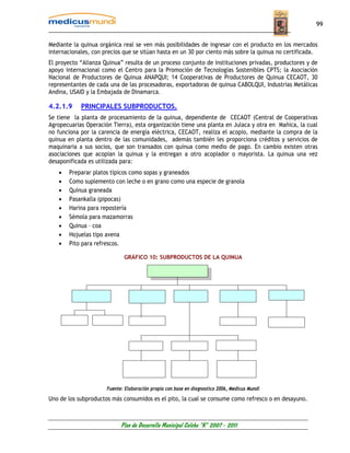 99


Mediante la quinua orgánica real se ven más posibilidades de ingresar con el producto en los mercados
internacionales, con precios que se sitúan hasta en un 30 por ciento más sobre la quinua no certificada.
El proyecto “Alianza Quinua” resulta de un proceso conjunto de instituciones privadas, productores y de
apoyo internacional como el Centro para la Promoción de Tecnologías Sostenibles CPTS; la Asociación
Nacional de Productores de Quinua ANAPQUI; 14 Cooperativas de Productores de Quinua CECAOT, 30
representantes de cada una de las procesadoras, exportadoras de quinua CABOLQUI, Industrias Metálicas
Andina, USAID y la Embajada de Dinamarca.

4.2.1.9     PRINCIPALES SUBPRODUCTOS.
Se tiene la planta de procesamiento de la quinua, dependiente de CECAOT (Central de Cooperativas
Agropecuarias Operación Tierra), esta organización tiene una planta en Julaca y otra en Mañica, la cual
no funciona por la carencia de energía eléctrica, CECAOT, realiza el acopio, mediante la compra de la
quinua en planta dentro de las comunidades, además también les proporciona créditos y servicios de
maquinaria a sus socios, que son transados con quinua como medio de pago. En cambio existen otras
asociaciones que acopian la quinua y la entregan a otro acopiador o mayorista. La quinua una vez
desaponificada es utilizada para:
   •   Preparar platos típicos como sopas y graneados
   •   Como suplemento con leche o en grano como una especie de granola
   •   Quinua graneada
   •   Pasankalla (pipocas)
   •   Harina para repostería
   •   Sémola para mazamorras
   •   Quinua – coa
   •   Hojuelas tipo avena
   •   Pito para refrescos.

                             GRÁFICO 10: SUBPRODUCTOS DE LA QUINUA




                      Fuente: Elaboración propia con base en diagnostico 2006, Medicus Mundi

Uno de los subproductos más consumidos es el pito, la cual se consume como refresco o en desayuno.



                            Plan de Desarrollo Municipal Colcha “K” 2007 - 2011
 