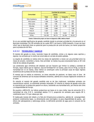 108


                                                              Cantidad de animales
                      Comunidad                                 Llamas
                                                                                                Ovejas
                                                  Total           Karas        Tampullis
                    Villa Candelaria               600             540             60
                      Villa Catavi                1.200           1.200                          650
                      Villa Loma                   460             138             322           405
                       Villa Mar                  4.300           2.150          2.150           500
                        Viluyo                    1.000           1.000                         1.500
                        Vinto K                   1.827           1.827                          120
                       Zoniquera                 12.100           6.456          5.644           500
                        TOTAL                   124.105          99.711          24.394         39.031

                       Fuente: Elaboración propia con base en diagnostico 2006, Medicus Mundi

Se ve una cantidad significativa de ganado camélido siendo la principal actividad de cría pecuaria en el
Municipio teniéndose 124.105 animales de los cuales 99711 son karas y 24394 tampullis, lo que nos hace
inferir que el Municipio tiene un potencial para la producción de carne de llama y en menor proporción
para la producción de fibra.

4.2.3.2     TECNOLOGÍA Y MANEJO
El manejo del ganado es mixto, haciendo tropas de camélidos, ovinos y en algunos casos caprinos y
equinos. Los animales por la noche son encerrados en corrales de piedra apilada.
La esquila de camélidos se realiza entre los meses de septiembre a marzo con una prioridad entre los
meses de octubre, noviembre y marzo. Esta actividad se realiza muy poco alcanzando hasta un 30 % del
total de las cabezas de ganado.
Las condiciones agro climáticas del altiplano sud son factores que limitan la calidad y cantidad de
forrajes, bajos índices que se registran, tasa de fertilidad 42 % en llamas, peso vivo en 75 Kg. La tasa de
mortalidad de 4.3 en llamas, estos índices se constituyen como la principal causa de bajos ingresos
económicos de la producción de esta especie.
El manejo que se realiza es extensivo, en áreas naturales de pastoreo, en época seca el área de
consumo de alimentos son los escasos bofedales existentes, además de la escasa vegetación existente en
el suelo.
En relación al manejo del ganado camélido este es de tipo tradicional, teniéndose animales con
características rusticas, no existiendo animales mejorados. En relación al manejo de ganado ovino esta
se caracteriza por la producción pastoril en altura, existiendo una mortalidad alta, por efectos del clima
y la disponibilidad de forraje.
De acuerdo a ARCCA/03, los índices productivos son bajos en la raza criolla; tasa de extracción 22 %,
mortalidad de crías 21.8 %, mortalidad adultos 7.5 %, proporción de animales para esquila 28 %,
rendimiento lana 1.9 % por cabeza por año
El inadecuado manejo del rebaño y la falta de infraestructura productiva, además de consanguinidad,
producen rendimientos bajos. La alimentación está restringida a la poca disponibilidad de pastos, por
efecto del sobrepastoreo y sobrecarga animal, la deficiente provisión de agua para el consumo de los
animales.




                             Plan de Desarrollo Municipal Colcha “K” 2007 - 2011
 