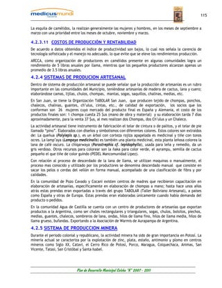 115


La esquila de camélidos, la realizan generalmente las mujeres y hombres, en los meses de septiembre a
marzo con una prioridad entre los meses de octubre, noviembre y marzo.

4.2.3.11 COSTOS DE PRODUCCIÓN Y RENTABILIDAD
De acuerdo a datos obtenidos el índice de productividad son bajos, lo cual nos señala la carencia de
tecnología sofisticada y el manejo no adecuado, lo que evite que se eleve los rendimientos producción.
ARCCA, como organización de productores en camélidos presente en algunas comunidades logra un
rendimiento de 5 libras anuales por llama, mientras que los pequeños productores alcanzan apenas un
promedio de 3.5 libras anuales.
4.2.4 SISTEMAS DE PRODUCION ARTESANAL
Dentro de sistema de producción artesanal se puede señalar que la producción de artesanías es un rubro
importante en las comunidades del Municipio, teniéndose artesanías de madera de cactus, lana y cuero;
elaborándose camas, lijllas, chulos, chompas, mantas, sogas, saquillos, chalinas, medias, etc.
En San Juan, se tiene la Organización TABOLAR San Juan, que producen tejido de chompas, ponchos,
chalecos, chalinas, guantes, ch’ulus, cintas, etc., de calidad de exportación, los socios que los
conforman son 26 mujeres cuyo mercado del producto final es España y Alemania, el costo de los
productos finales son: 1 chompa cuesta 25 $us (mano de obra y material) y su elaboración tarda 7 días
aproximadamente, para la venta 37 $us, al mes realizan dos Chompas, dos Ch’ulus y un Chaleco.
La actividad artesanal tiene instrumento de fabricación el telar de cintura o de palitos, y el telar de pie
llamado “pino”. Elaborados con diseños y simbolismos con diferentes colores. Estos colores son extraídos
de: La queñua (Polylepis sp.), es un árbol con corteza rojiza apapelada es medicinal y tiñe con tonos
ocres. La lamp’aya (Lampaya medicinalis) es también una planta medicinal, esta planta leñosa colorea la
lana de café oscuro. La chiqarwaya (Parastrephia cf. lepidophylla), usada para leña y remedio, da un
gris verdoso. Otros recursos para colorear son la ñaka para color verde, el ayrampu, semilla de cactus
pequeño el que tiñe de color guindo (PEDEL Mancomunidad Lipez).
Con relación al proceso de descerdado de la lana de llama, se utilizan maquinas o manualmente, el
proceso mas conocido y utilizado por los productores se denomina descerdado manual que consiste en
sacar los pelos o cerdas del vellón en forma manual, acompañado de una clasificación de fibra y por
calidades.
En la comunidad de Pozo Cavado y Cocani existen centros de madres que recibieron capacitación en
elaboración de artesanías, específicamente en elaboración de chompas a mano; hasta hace unos años
atrás estas prendas eran exportadas a través del grupo TABOLAR (Taller Boliviano Artesanal), a países
como España y otras de Europa. Estas prendas eran elaboradas únicamente cuando había demanda del
producto o pedidos.
En la comunidad Agua de Castilla se cuenta con un centro de productores de artesanías que exportan
productos a la Argentina, como ser chales rectangulares y triangulares, sogas, chulos, bolsitos, piechos,
medias, guantes, chalecos, sombreros de lana, ondas, hilos de llama fino, hilos de llama media, hilos de
llama grueso, bufandas. Exportando a la Asociación de Warmis de Aurapampa de Argentina.
4.2.5 SISTEMA DE PRODUCCION MINERA
Durante el periodo colonial y republicano, la actividad minera ha sido de gran importancia en Potosí. La
minería actual se caracteriza por la explotación de zinc, plata, estaño, antimonio y plomo en centros
mineros como Siglo XX, Catavi, el Cerro Rico de Potosí, Porco, Maragua, Colquechaca, Animas, San
Vicente, Tatasi, San Cristóbal y Santa Isabel.




                            Plan de Desarrollo Municipal Colcha “K” 2007 - 2011
 