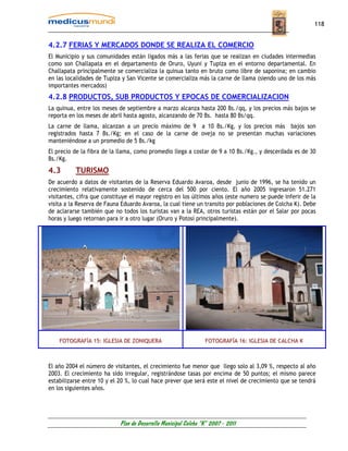 118


4.2.7 FERIAS Y MERCADOS DONDE SE REALIZA EL COMERCIO
El Municipio y sus comunidades están ligados más a las ferias que se realizan en ciudades intermedias
como son Challapata en el departamento de Oruro, Uyuni y Tupiza en el entorno departamental. En
Challapata principalmente se comercializa la quinua tanto en bruto como libre de saponina; en cambio
en las localidades de Tupiza y San Vicente se comercializa más la carne de llama (siendo uno de los más
importantes mercados)
4.2.8 PRODUCTOS, SUB PRODUCTOS Y EPOCAS DE COMERCIALIZACION
La quinua, entre los meses de septiembre a marzo alcanza hasta 200 Bs./qq, y los precios más bajos se
reporta en los meses de abril hasta agosto, alcanzando de 70 Bs. hasta 80 Bs/qq.
La carne de llama, alcanzan a un precio máximo de 9 a 10 Bs./Kg, y los precios más bajos son
registrados hasta 7 Bs./Kg; en el caso de la carne de oveja no se presentan muchas variaciones
manteniéndose a un promedio de 5 Bs./kg
El precio de la fibra de la llama, como promedio llega a costar de 9 a 10 Bs./Kg., y descerdada es de 30
Bs./Kg.
4.3       TURISMO
De acuerdo a datos de visitantes de la Reserva Eduardo Avaroa, desde junio de 1996, se ha tenido un
crecimiento relativamente sostenido de cerca del 500 por ciento. El año 2005 ingresaron 51.271
visitantes, cifra que constituye el mayor registro en los últimos años (este numero se puede inferir de la
visita a la Reserva de Fauna Eduardo Avaroa, la cual tiene un transito por poblaciones de Colcha K). Debe
de aclararse también que no todos los turistas van a la REA, otros turistas están por el Salar por pocas
horas y luego retornan para ir a otro lugar (Oruro y Potosí principalmente).




    FOTOGRAFÍA 15: IGLESIA DE ZONIQUERA                          FOTOGRAFÍA 16: IGLESIA DE CALCHA K



El año 2004 el número de visitantes, el crecimiento fue menor que llego solo al 3,09 %, respecto al año
2003. El crecimiento ha sido irregular, registrándose tasas por encima de 50 puntos; el mismo parece
estabilizarse entre 10 y el 20 %, lo cual hace prever que será este el nivel de crecimiento que se tendrá
en los siguientes años.




                            Plan de Desarrollo Municipal Colcha “K” 2007 - 2011
 