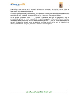 6


El Municipio, esta asentada en la cordillera Occidental o Volcánica y el Altiplano, en los cuales se
desarrolla la actividad agrícola pecuaria.
El uso y ocupación del espacio geográfico se caracteriza por la producción de quinua y en poca cantidad
papa, además de la crianza de ganado camélido, ovino y caprino en algunas comunidades.
En los sectores cercanos a Colcha “K” y Zoniquera, la actividad principal, es la agricultura, con la
producción de quinua, en menor proporción la producción de papa y en huertos familiares hortalizas,
teniéndose también la actividad pecuaria. En el sector San Cristóbal y Cocani, la actividad principal es la
pecuaria (crianza de llamas), tanto la ganadería camélida como la ovina son de importancia y
constituyen las fuentes de ingreso, teniéndose también la cría de caprinos.




                            Plan de Desarrollo Municipal Colcha “K” 2007 - 2011
 