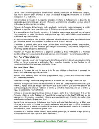 153


Llevará a cabo un intenso proceso de reordenamiento e institucionalización del Ministerio de Gobierno,
cuya función esencial estará orientada a forjar una Política de Seguridad Ciudadana con la mayor
participación de la ciudadanía.
Institucionalizará el manejo de la seguridad ciudadana mediante el fortalecimiento y desarrollo de
capacidades gubernamentales para producir información y conocimiento adecuado y oportuno sobre el
fenómeno de la violencia y la criminalidad.
Promoverá la formación de funcionarios civiles y policiales competentes y especializados en la gestión
pública de la seguridad, tanto para el Ministerio de Gobierno como para los gobiernos regionales.
Se promoverá la coordinación entre operadores de justicia y organismos de seguridad, pero al mismo
tiempo se ejercerá el mayor control sobre las empresas de seguridad privadas colocándolas al servicio de
la política de seguridad ciudadana.
Se creará un Fondo Especial para el diseño y ejecución sostenida de la Política de Seguridad Ciudadana
que comprende, además de otras tareas, la modernización de la Policía Nacional.
Se formulará y aprobará, tanto en el Poder Ejecutivo como en el Congreso, normas, prescripciones,
regulaciones y leyes que sean necesarias para otorgar sostenibilidad, transparencia, competencias,
eficiencia y recursos a la política de seguridad.
Presentará un Proyecto de Reforma de la Seguridad Ciudadana y de sus instituciones a la Asamblea
Constituyente preservando principios de unidad nacional, descentralización y competencias subsidiarias.
Tierra Para la Vida y la Soberanía
El Estado respetará y apoyará las inversiones y los derechos sobre la tierra de quienes probadamente la
utilizan en forma productiva y sustentable. Para garantizar seguridad jurídica fundada en el
cumplimiento de función productiva y social de las tierras.
Agua, Agua Potable y Riego
Diseño de la Estrategia Nacional del Agua y de los Recursos Hídricos en función de la estrategia de
defensa de la soberanía y seguridad nacionales.
Rediseño de las políticas y planes nacionales y regionales de riego, ajustados a los objetivos nacionales
de la Soberanía Alimentaría.
Diseño de la Estrategia Nacional de Manejo de Cuencas en función de la estrategia nacional del agua.
Desarrollo de la política nacional del recurso hídrico a través del Consejo Interinstitucional del Agua
(CONIAG), espacio oficial de diálogo y concertación que reúne al Estado y los diferentes sectores de
usuarios del agua para construir y adecuar la política y normativas necesarias para que se ordene y
regule la gestión de los recursos hídricos.
Inicio de un proceso de regularización de derechos de aguas a partir de la reglamentación de la Ley de
Promoción y Apoyo al Sector Riego para la Producción Agropecuaria y Forestal (Ley Nº 2878) para que las
organizaciones de regantes, comunidades indígenas y campesinas obtengan el Registro de sus Derechos
para el uso de sus fuentes de agua para riego.
Aprobación de los reglamentos de la Ley de Agua Potable y Alcantarillado Sanitario (Ley Nº 2066) para
evitar que se impongan modelos de empresas prestadoras de servicios de agua potable y saneamiento
básico que privatizan el servicio sin consenso de los usuarios y desconocen los sistemas de provisión de
servicios que no tienen como finalidad generar lucro.
Incremento de la inversión pública nacional, departamental y municipal, en servicios de agua potable y
alcantarillado sanitario para superar los déficit de cobertura.



                             Plan de Desarrollo Municipal Colcha “K” 2007 - 2011
 